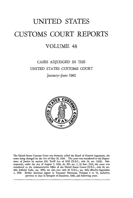 handle is hein.usfed/ccrpts0048 and id is 1 raw text is: UNITED STATES
CUSTOMS COURT REPORTS
VOLUME 48
CASES ADJUDGED IN THE
UNITED STATES CUSTOMS COURT
January-June 1962

The United States Customs Court was formerly called the Board of General Appraisers, the
name being changed by the Act of May 28, 1926. The court was transferred to the Depart-
mcnt of Justice by section 518, Tariff Act of 1930 (U.S.C., title 19, sec. 1518). Sub-
sequently, under the Act of August 7, 1939, ch. 501, sec. 1, 53 Stat. 1223, the court was
transferred to the Administrative Office of the United States Courts (U.S.C., title 28, sec.
450; Judicial Code, sec. 308); see also new title 28 U.S.C.; sec. 610; effective September
1, 1948. Earlier decisions appear in Ts.EAsuaR DEcIsioNs, Volumes 1 to 73, indusive;
previous to that in Synopsis of Decisions, 1890, and following years.


