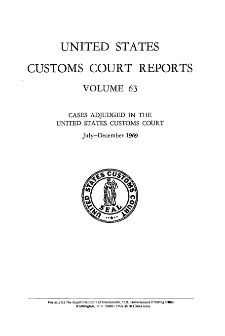 handle is hein.usfed/ccrpts0063 and id is 1 raw text is: UNITED STATES
CUSTOMS COURT REPORTS
VOLUME 63
CASES ADJUDGED IN THE
UNITED STATES CUSTOMS COURT
July-December 1969

For sale by the Superintendent of Documents, U.S. Government Printing Office
Washington, D.C. 20402-Price $5.50 (Buckram)


