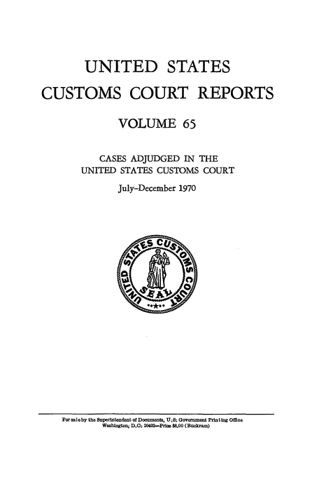 handle is hein.usfed/ccrpts0065 and id is 1 raw text is: UNITED STATES
CUSTOMS COURT REPORTS
VOLUME 65
CASES ADJUDGED IN THE
UNITED STATES CUSTOMS COURT
July-December 1970

For saleby the Superintendent of Documents, U;S; Government Printing Office
Washington, D.C. 2002-Price $6.00 (Buckram)


