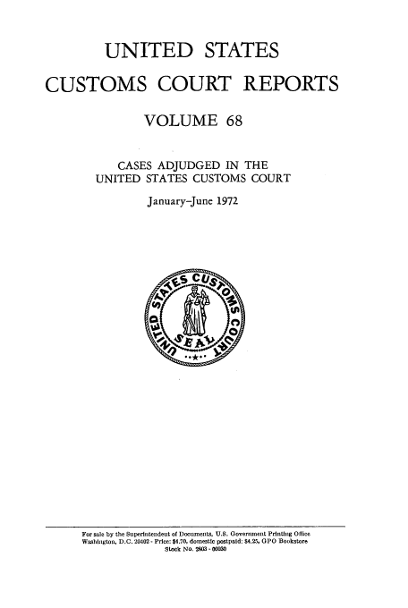 handle is hein.usfed/ccrpts0068 and id is 1 raw text is: UNITED STATES
CUSTOMS COURT REPORTS
VOLUME 68
CASES ADJUDGED IN THE
UNITED STATES CUSTOMS COURT
January-June 1972

For sale by the Superintendent of Documents, U.S. Government Printing Office
Washington, D.C. 20402 - Price: $4.70, domestic postpaid: $4.25, GPO Bookstore
Stock No. 2903 - 00030


