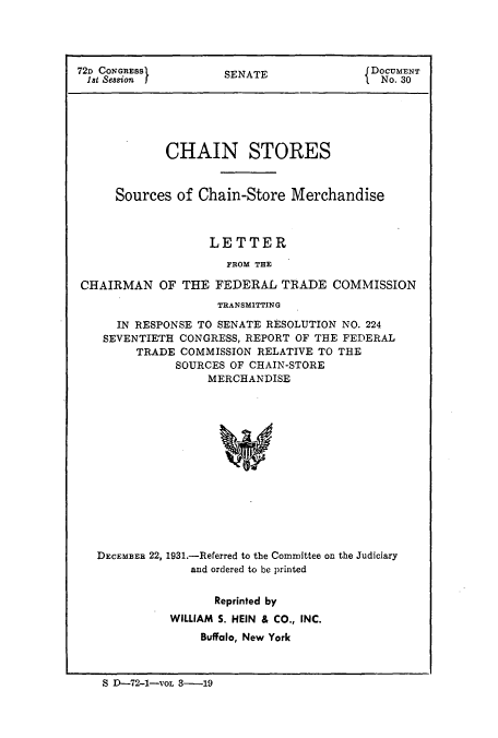 handle is hein.usfed/chanstinq0002 and id is 1 raw text is: 72D CONGRESS        SENATE               DOCUMENT
1st Session  I                        i  No. 30
CHAIN STORES
Sources of Chain-Store Merchandise
LETTER
FROM THE
CHAIRMAN OF THE FEDERAL TRADE COMMISSION
TRANSMITTING
IN RESPONSE TO SENATE RESOLUTION NO. 224
SEVENTIETH CONGRESS, REPORT OF THE FEDERAL
TRADE COMMISSION RELATIVE TO THE
SOURCES OF CHAIN-STORE
MERCHANDISE
DECEMBER 22, 1931.-Referred to the Committee on the Judiciary
and ordered to be printed

Reprinted by
WILLIAM S. HEIN & CO., INC.
Buffalo, New York

S D-72-1-VOL 3-19


