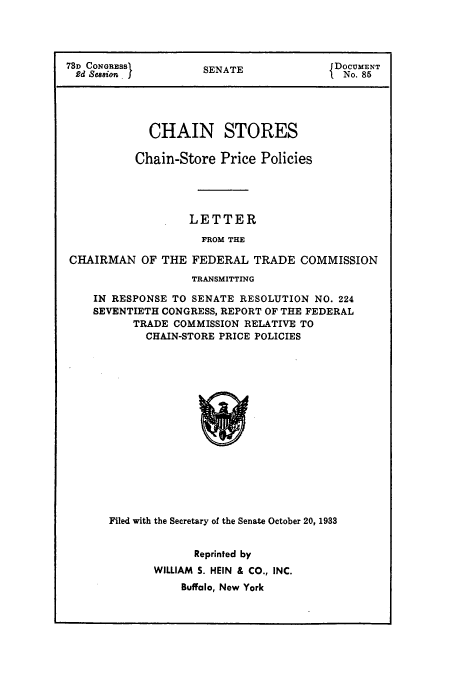handle is hein.usfed/chanstinq0003 and id is 1 raw text is: 73D CONGRESS       SENATE            JDOCUMENT
2d Seasion. I                       I No. 85
CHAIN STORES
Chain-Store Price Policies
LETTER
FROM THE
CHAIRMAN OF THE FEDERAL TRADE COMMISSION
TRANSMITTING
IN RESPONSE TO SENATE RESOLUTION NO. 224
SEVENTIETH CONGRESS, REPORT OF THE FEDERAL
TRADE COMMISSION RELATIVE TO
CHAIN-STORE PRICE POLICIES

Filed with the Secretary of the Senate October 20, 1933
Reprinted by
WILLIAM S. HEIN & CO., INC.
Buffalo, New York


