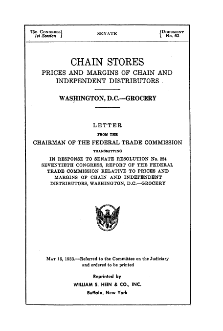 handle is hein.usfed/chanstinq0004 and id is 1 raw text is: 73D CONGRESS       SENATE            DOCUMENT
1st Seasion                          No. 62
CHAIN STORES
PRICES AND MARGINS OF CHAIN AND
INDEPENDENT DISTRIBUTORS.
WASHINGTON, D.C.-GROCERY
LETTER
FROM THE
CHAIRMAN OF THE FEDERAL TRADE COMMISSION
TRANSMITTING
IN RESPONSE TO SENATE RESOLUTION No. 224
SEVENTIETH CONGRESS, REPORT OF THE FEDERAL
TRADE COMMISSION RELATIVE TO PRICES AND
MARGINS OF CHAIN AND INDEPENDENT
DISTRIBUTORS, WASHINGTON, D.C.-GROCERY

MAY 15, 1933.-Referred to the Committee on the Judiciary
and ordered to be printed

Reprinted by
WILLIAM S. HEIN & CO., INC.
Buffalo, New York


