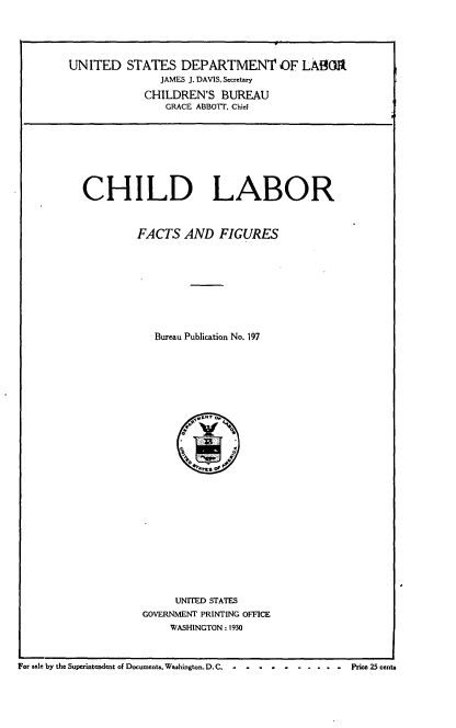handle is hein.usfed/chldbff0001 and id is 1 raw text is: 





UNITED STATES DEPARTMENT OF LA80Io.
               JAMES J. DAVIS, Secretary

             CHILDREN'S BUREAU
                GRACE ABBOTT. Chief









  CHILD LABOR



           FACTS AND FIGURES










              Bureau Publication No. 197


     UNITED STATES
GOVERNMENT PRINTING OFFICE
     WASHINGTON: 1930


For sale by the Superintendent of Documents. Washington. D. C. -Price 25 cents


