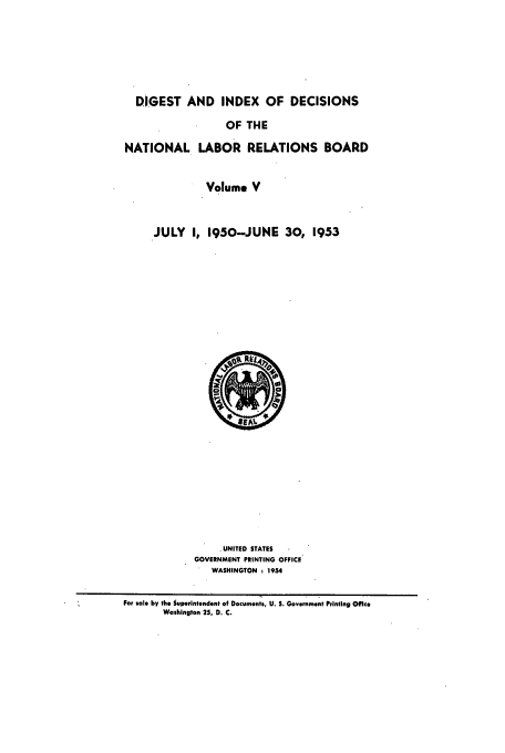 handle is hein.usfed/cinatlab0005 and id is 1 raw text is: DIGEST AND INDEX OF DECISIONS
OF THE
NATIONAL LABOR RELATIONS BOARD
Volume V
JULY I, 1950-JUNE 30, 1953

.UNITED STATES
GOVERNMENT PRINTING OFFICE
WASHINGTON     1954
For sale by the Superintendent of Documents, U. S. Government Printing Offce
Washington 25, D. C.


