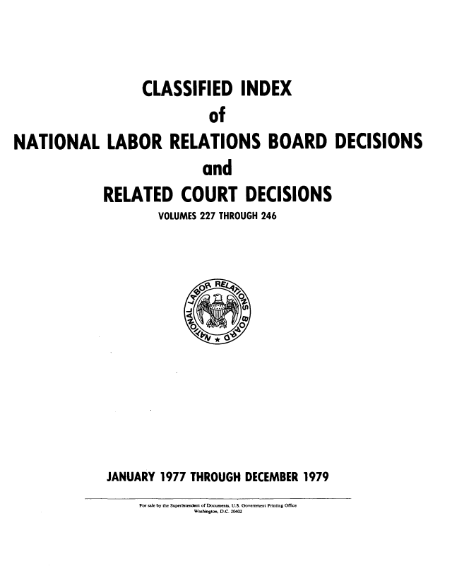 handle is hein.usfed/cinatlab0019 and id is 1 raw text is: CLASSIFIED INDEX
of
NATIONAL LABOR RELATIONS BOARD DECISIONS
and
RELATED COURT DECISIONS
VOLUMES 227 THROUGH 246

JANUARY 1977 THROUGH DECEMBER 1979
For sale by the Superintendent of Documents, U.S. Government Printing Office
Washington, D.C. 20402


