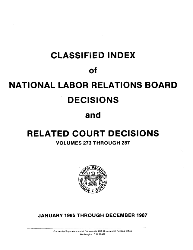 handle is hein.usfed/cinatlab0022 and id is 1 raw text is: CLASSIFIED INDEX
of
NATIONAL LABOR RELATIONS BOARD

DECISIONS
and
RELATED COURT DECISIONS

VOLUMES 273 THROUGH 287

JANUARY 1985 THROUGH DECEMBER 1987
For sale by Superintendent of Documents, U.S. Government Printing Office
Washington. D.C. 20402


