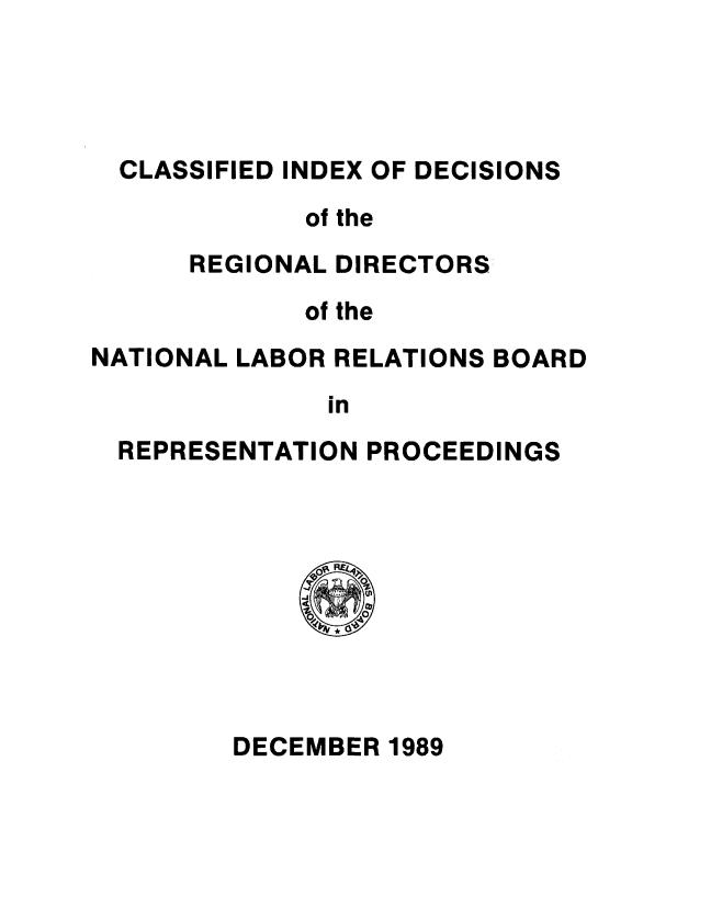 handle is hein.usfed/cirdnlrb1989 and id is 1 raw text is: 




  CLASSIFIED INDEX OF DECISIONS
             of the
      REGIONAL DIRECTORS:

             of the
NATIONAL LABOR RELATIONS BOARD

              in
  REPRESENTATION PROCEEDINGS


DECEMBER 1989


