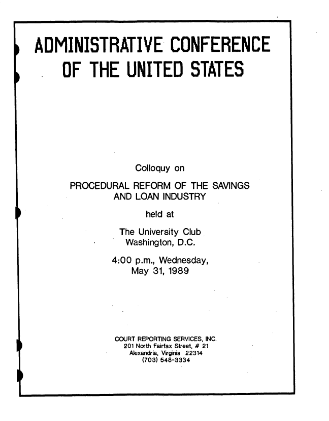 handle is hein.usfed/clqyprfs0001 and id is 1 raw text is: 



ADMINISTRATIVE CONFERENCE

     OF THE UNITED STATES








                   Colloquy on
       PROCEDURAL REFORM OF THE SAVINGS
               AND LOAN INDUSTRY

                     held at
                The University Club
                Washington, D.C.
                4:00 p.m., Wednesday,
                   May 31, 1989





               COURT REPORTING SERVICES, INC.
                 201 North Fairfax Street, # 21
                 Alexandria, Virginia 22314
                     (703) 548-3334


