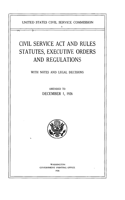 handle is hein.usfed/clsarse0001 and id is 1 raw text is: 




UNITED STATES CIVIL SERVICE COMMISSION


CIVIL SERVICE ACT AND RULES

STATUTES, EXECUTIVE ORDERS

       AND REGULATIONS


     WITH NOTES AND LEGAL DECISIONS



              AMENDED TO
           DECEMBER 1, 1926


     WASHINGTON
GOVERNMENT PRINTING OFFICE
       1926


