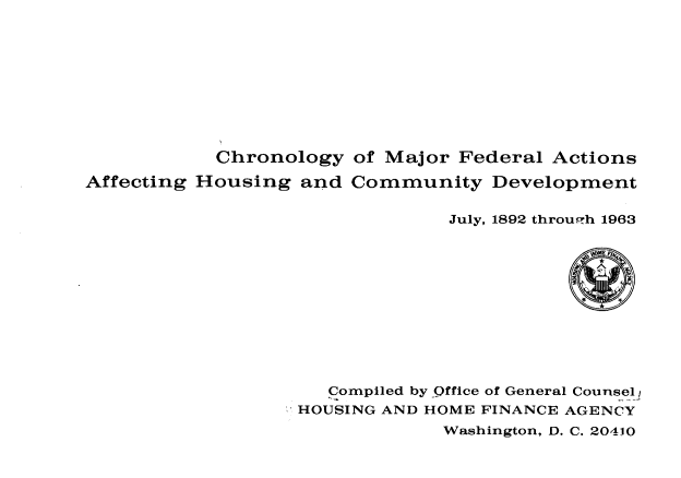 handle is hein.usfed/cmfaah0001 and id is 1 raw text is: Chronology of Major Federal Actions
Affecting Housing and Community Development
July, 1892 through 1963
Compiled by Office of General Counsel
HOUSING AND HOME FINANCE AGENCY
Washington, D. C. 20410


