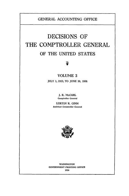 handle is hein.usfed/cmptrlrg0003 and id is 1 raw text is: GENERAL ACCOUNTING OFFICE

DECISIONS OF
THE COMPTROLLER GENERAL
OF THE UNITED STATES
VOLUME 3
JULY 1, 1923, TO JUNE 30, 1924
J. R. McCARL
Comptroller General
LURTiN R. GINN
Assistant Comptroller General
WASHINGTON
GOVERNMENT PRINTING OFFICE
1924


