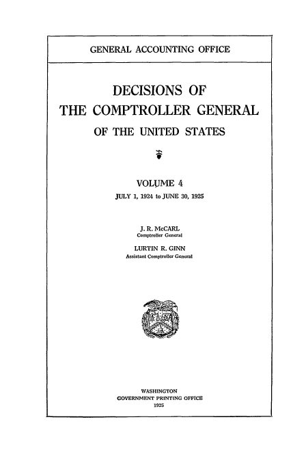 handle is hein.usfed/cmptrlrg0004 and id is 1 raw text is: GENERAL ACCOUNTING OFFICE

DECISIONS OF
THE COMPTROLLER GENERAL
OF THE UNITED STATES
f
VOLUME 4
JULY 1, 1924 to JUNE 30, 1925
J. R. McCARL
Comptroller General
LURTIN R. GINN
Assistant Comptroller General
WASHINGTON
GOVERNMENT PRINTING OFFICE
1925


