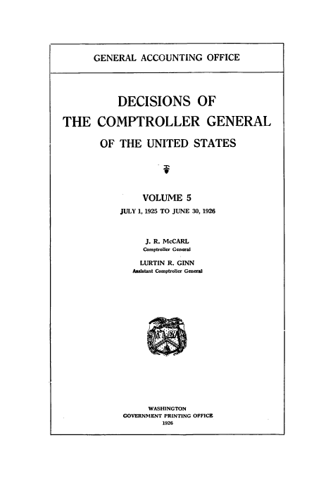handle is hein.usfed/cmptrlrg0005 and id is 1 raw text is: GENERAL ACCOUNTING OFFICE

DECISIONS OF
THE COMPTROLLER GENERAL
OF THE UNITED STATES
VOLUME 5
JULY 1, 1925 TO JUNE 30, 1926
J. R. McCARL
Comptroller General
LURTIN R. GINN
Assistant Comptroller General

WASHINGTON
GOVERNMENT PRINTING OFFICE
1926


