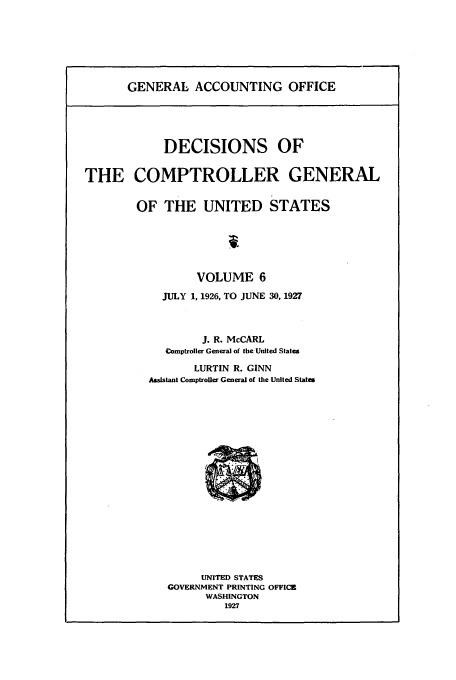 handle is hein.usfed/cmptrlrg0006 and id is 1 raw text is: GENERAL ACCOUNTING OFFICE

DECISIONS OF
THE COMPTROLLER GENERAL
OF THE UNITED STATES
VOLUME 6
JULY 1, 1926, TO JUNE 30, 1927
J. R. McCARL
Comptroller General of the United States
LURTIN R. GINN
Assistant Comptroller General of the United States

UNITED STATES
GOVERNMENT PRINTING OFFICE
WASHINGTON
1927


