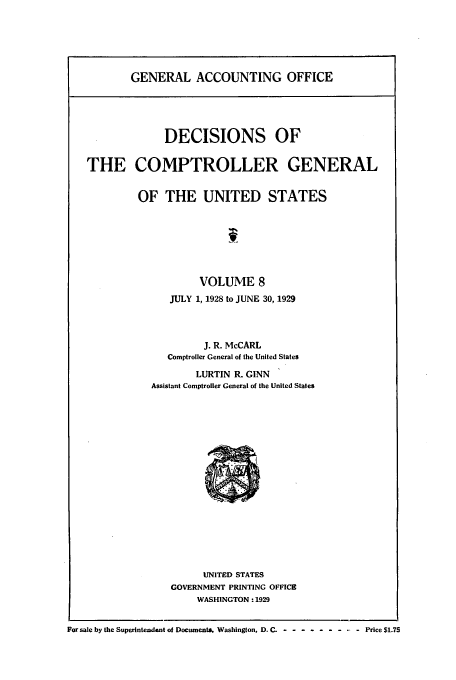 handle is hein.usfed/cmptrlrg0008 and id is 1 raw text is: GENERAL ACCOUNTING OFFICE

DECISIONS OF
THE COMPTROLLER GENERAL
OF THE UNITED STATES
f
VOLUME 8
JULY 1, 1928 to JUNE 30, 1929
J. R. McCARL
Comptroller General of the United States
LURTIN R. GINN
Assistant Comptroller General of the United States

UNITED STATES
GOVERNMENT PRINTING OFFICE
WASHINGTON: 1929

For sale by the Superintendent of Documents, Washington, D. C .- ------- -- - Price $1.75


