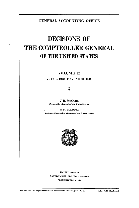 handle is hein.usfed/cmptrlrg0012 and id is 1 raw text is: GENERAL ACCOUNTING OFFICE

DECISIONS OF
THE COMPTROLLER GENERAL
OF THE UNITED STATES
VOLUME 12
JULY 1, 1932, TO JUNE 30, 1933
J. R. McCARL
Comptroller General of the United States
R. N. ELLIOTT
Assistant Comptroller General of the United States

UNITED STATES
GOVERNMENT PRINTING OFFICE
WASHINGTON : 1933

For sale by the Superintendent of Documents, Washington. D. C-....    Price $1.50 (Buckram)


