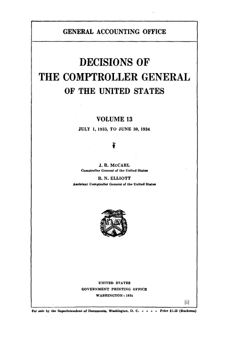handle is hein.usfed/cmptrlrg0013 and id is 1 raw text is: GENERAL ACCOUNTING OFFICE

DECISIONS OF
THE COMPTROLLER GENERAL
OF THE UNITED STATES
VOLUME 13
JULY 1, 1933, TO JUNE 30, 1934
J. R. McCARL
Comptroller General of the United States
R. N. ELLIOTT
Assistant Comptroller General of the United States

UNITED STATES
GOVERNMENT PRINTING OFFICE
WASHINGTON: 1934

For sale by the Superintendent of Documents, Washington. D. C. -  -    Price $1.25 (Buckram)



