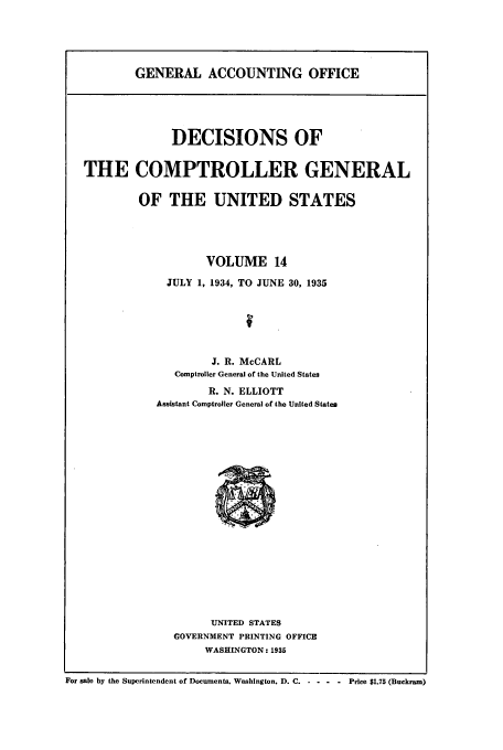 handle is hein.usfed/cmptrlrg0014 and id is 1 raw text is: GENERAL ACCOUNTING OFFICE

DECISIONS OF
THE COMPTROLLER GENERAL
OF THE UNITED STATES
VOLUME 14
JULY 1, 1934, TO JUNE 30, 1935
J. R. McCARL
Comptroller General of the United States
R. N. ELLIOTT
Assistant Comptroller General of the United States

UNITED STATES
GOVERNMENT PRINTING OFFICE
WASHINGTON : 1935

For sale by the Superintendent of Documents. Washington, D. C. ...... Price $1.75 (Buckram)


