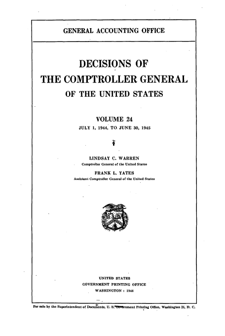 handle is hein.usfed/cmptrlrg0024 and id is 1 raw text is: GENERAL ACCOUNTING OFFICE

DECISIONS OF
THE COMPTROLLER GENERAL
OF THE UNITED STATES
VOLUME 24
JULY 1, 1944, TO JUNE 30, 1945
LINDSAY C. WARREN
Comptroller General of the United States
FRANK L. YATES
Assistant Comptroller General of the United States

UNITED STATES
GOVERNMENT PRINTING OFFICE
WASHINGTON : 1946

For sale by the Superintendent of Documents, U. S.UYrnment Printing Office, Washington 25, D. C.


