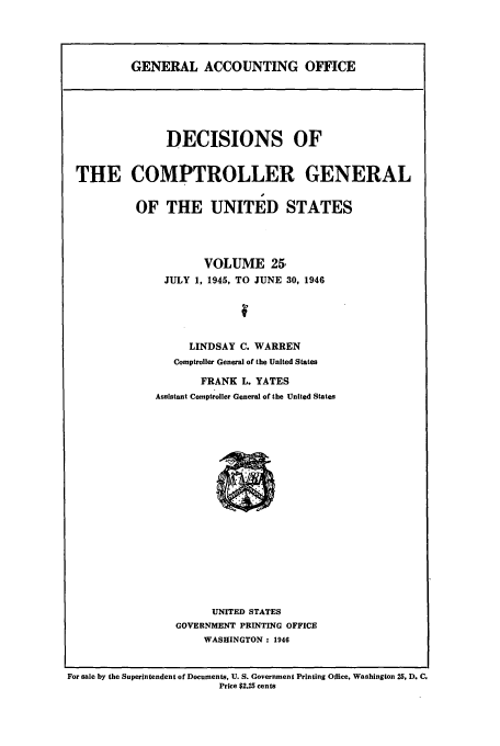 handle is hein.usfed/cmptrlrg0025 and id is 1 raw text is: GENERAL ACCOUNTING OFFICE

DECISIONS OF
THE COMPTROLLER GENERAL
OF THE UNITED STATES
VOLUME 25,
JULY 1, 1945, TO JUNE 30, 1946
LINDSAY C. WARREN
Comptroller General of the United States
FRANK L. YATES
Assistant Comptroller General of the United States

UNITED STATES
GOVERNMENT PRINTING OFFICE
WASHINGTON : 1946

For sale by the Superintendent of Documents, U. S. Government Printing Office, Washington 25, D. C.
Price $2.25 cents


