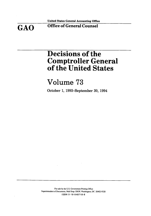 handle is hein.usfed/cmptrlrg0073 and id is 1 raw text is: GAO

United States General Accounting Office
Office of General Counsel

Decisions of the
Comptroller General
of the United States
Volume 73
October 1, 1993-September 30, 1994

For sale by the U.S. Government Printing Office
Superintendent of Documents, Mail Stop: SSOP, Washington, DC 20402-9328
ISBN 0-16-048718-8


