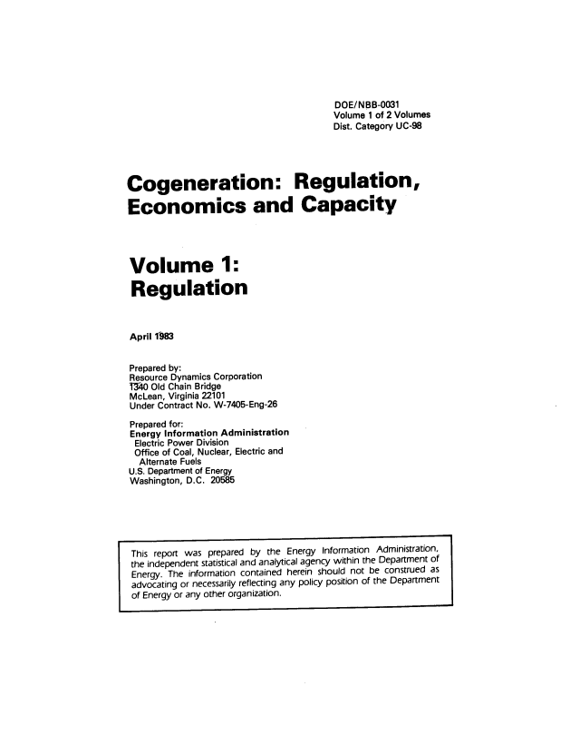 handle is hein.usfed/cnrunecs0001 and id is 1 raw text is: 








                                       DOE/NBB-0031
                                       Volume 1 of 2 Volumes
                                       Dist. Category UC-98





Cogeneration: Regulation,

Economics and Capacity




Volume 1:

Regulation



April 1'983


Prepared by:
Resource Dynamics Corporation
T340 Old Chain Bridge
McLean, Virginia 22101
Under Contract No. W-7405-Eng-26


Prepared for:
Energy Information Administration
Electric Power Division
Office of Coal, Nuclear, Electric and
  Alternate Fuels
U.S. Department of Energy
Washington, D.C. 20585


This report was prepared by the Energy Information Administration,
the independent statistical and analytical agency within the Department of
Energy. The information contained herein should not be construed as
advocating or necessarily reflecting any policy position of the Department
of Energy or any other organization.


