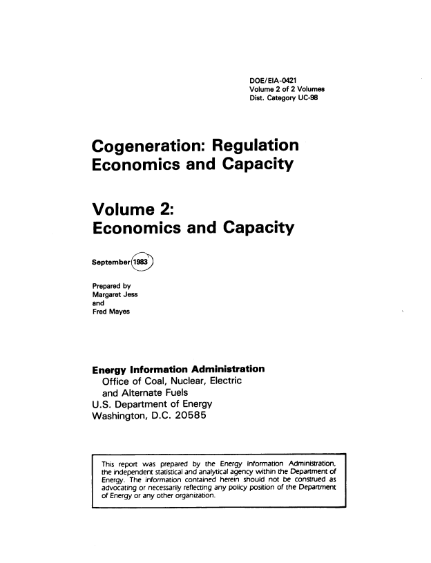 handle is hein.usfed/cnrunecs0002 and id is 1 raw text is: 








                                   DOE/ EIA-0421
                                   Volume 2 of 2 Volumes
                                   Dist. Category UC-98





Cogeneration: Regulation

Economics and Capacity




Volume 2:

Economics and Capacity



September 1983


Prepared by
Margaret Jess
and
Fred Mayes






Energy  Information   Administration
  Office of Coal, Nuclear, Electric
  and  Alternate Fuels
U.S. Department  of Energy
Washington,  D.C. 20585


This report was prepared by the Energy Information Administration,
the independent statistical and analytical agency within the Department of
Energy. The information contained herein should not be construed as
advocating or necessarily reflecting any policy position of the Department
of Energy or any other organization.


