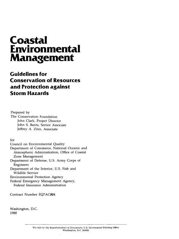 handle is hein.usfed/coasenvmg0001 and id is 1 raw text is: 









Coastal

Environmental

Management



Guidelines for
Conservation of Resources

and Protection against

Storm Hazards




Prepared by
The Conservation Foundation
    John Clark, Project Director
    John S. Banta, Senior Associate
    Jeffrey A. Zinn, Associate


for
Council on Environmental Quality
Department of Commerce, National Oceanic and
  Atmospheric Administration, Office of Coastal
  Zone Management
Department of Defense, U.S. Army Corps of
  Engineers
Department of the Interior, U.S. Fish and
  Wildlife Service
Environmental Protection Agency
Federal Emergency Management Agency,
  Federal Insurance Administration

Contract Number EQ7AC004



Washington, D.C.
1980


For sale by the Superintendent of Documents, U.S. Government Printing Office
               Washington, D.C. 20402


