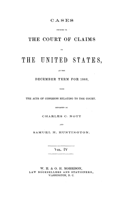 handle is hein.usfed/coclaim0004 and id is 1 raw text is: CASES
DEC'ITED IN
THE COURT OF CLAIMS
nF
THE    UNITED       STATES,
AT THE
DECEMBER TERM FOR 1868,
WITH
THE ACTS OF CONGRESS RELATING TO THE COURT.
REPORTED BY
CHARLES C. NOTT
AND

SAMUEL H. HUNTINGTON.

IOL. [V

W. H. & 0. H. MORRISON,
LAW BOOKSELLERS AND STATIONERS,
WASHINGTON, D. C.


