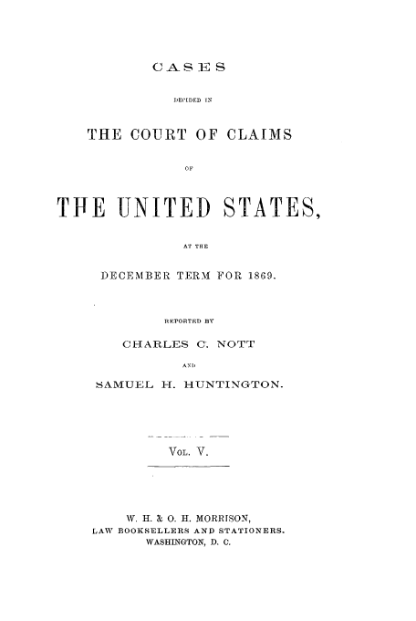handle is hein.usfed/coclaim0005 and id is 1 raw text is: CASES
DECIDED IN
THE COURT OF CLAIMS
OF

TIE   UNITED        STATES,
AT THE
DECEMBER TERAI FOR 1869.

REPORTED ]BY
CHARLES C. NOTT
AND
SAMUEL H. HUNTINGTON.
VOL. V.

AV. I. X 0. I. MORR[SON,
LAW BOOKSELLERS AND STATIONERS.
WASHINGTON, D. C.


