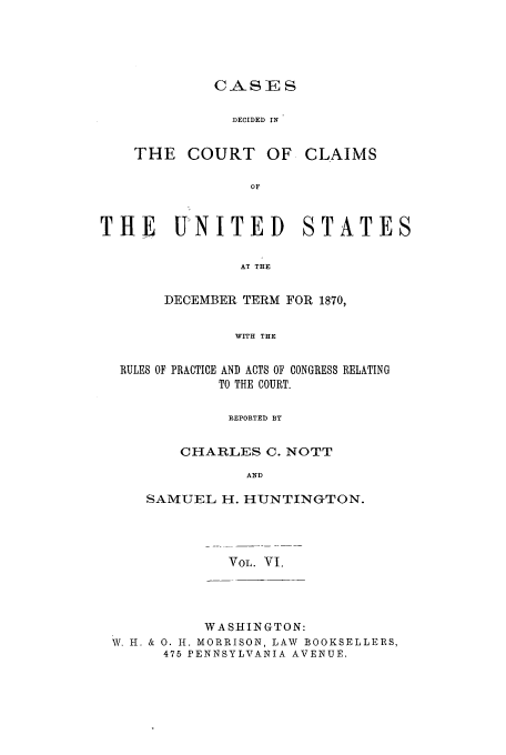 handle is hein.usfed/coclaim0006 and id is 1 raw text is: CASE S
DECIDED IN

THE COURT OF

CLAIMS

THE UNITED STATES
AT THE
DECEMBER TERM FOR 1870,
WITH THE
RULES OF PRACTICE AND ACTS OF CONGRESS RELATING
TO THE COURT.
REPORTED BY
CHARLES C. NOTT
AND
SAMUEL H. HUNTINGTON.
VOL. VI.

WASHINGTON:
W. H. & 0. H. MORRISON, LAW BOOKSELLERS,
475 PENNSYLVANIA AVENUE.


