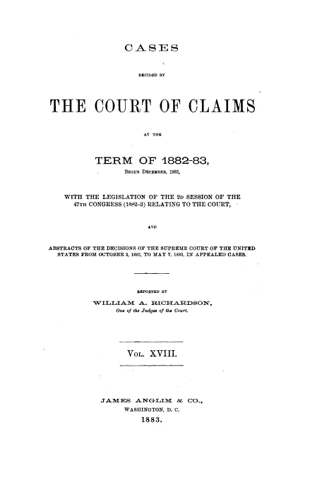 handle is hein.usfed/coclaim0018 and id is 1 raw text is: CAS]ES
DECIDED BY
THE COURT OF CLAIMS
AT THE
TERM OF 1882-83,
BEGuN DECEMBER, 1882,
WITH THE LEGISLATION OF THE 2D SESSION OF THE
47TH CONGRESS (1882-3) RELATING TO THE COURT,
AND
ABSTRACTS OF THE DECISIONS OF THE SUPREME COURT OF THE UNITED
.STATES FROM OCTOBER 2, 1882, TO MAY 7. 1883, IN APPEALED CASES.

REPORTED BY

WILLIAM A. IICflARiDSON,
One of the Judgu of ths Court.

VOL. XVIII.

JAMES ANGLIVm    &r Co.,
WASHINGTON, D. C.
1883.


