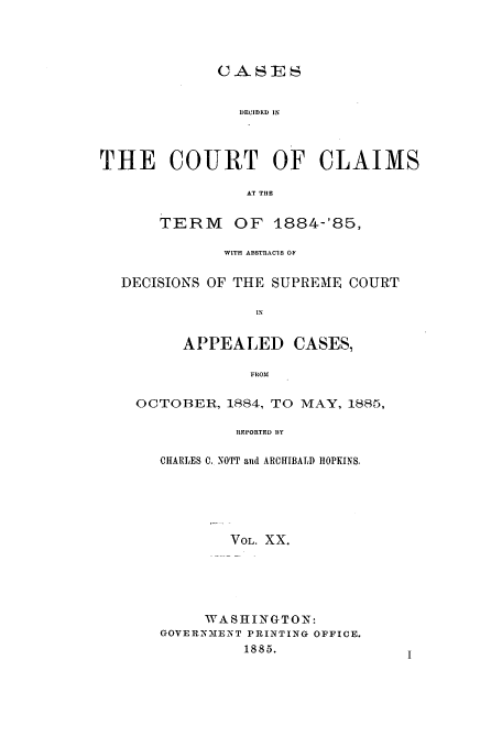 handle is hein.usfed/coclaim0020 and id is 1 raw text is: CASES
DECIDED IN
THE COURT OF CLAIMS
AT THE
TERM OF 1884-'85,
WITH ABSTRACIS OF
DECISIONS OF THE SUPREME COURT
IN
APPEALED CASES,
FROM

OCTOBER, 1884, TO MAY, 1885,
REPORTED BY
CHARLES C. NOTT and ARCHIBALD IIOPKINS.

VOL. XX.
WASHINGTON:
GOVERNMEINT PRINTING OFFICE.
1885.



