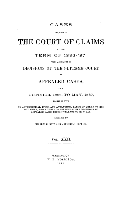 handle is hein.usfed/coclaim0022 and id is 1 raw text is: CASES
DECIDED IN
THE COURT OF CLAIMS
AT THE
TERM        OF    1886-'87,
WITH ABSTRACTS OF
DECISIONS OF THE SUPREME COURT
IN
APPEALED CASES,
FROM
OCTOBER, 1886, TO MAY, 1887,
TOGETHER WITH
AN ALPHABETICAL INDEX AND ANALYTICAL TABLE OF VOLS. I TO XXI,
INCLUSIVE, AND A TABLE OF SUPREME COURT DECISIONS IN
APPEALED CASES FROM 2 WALLACE TO 122 U. S. R.,
REPORTED BY
CHARLES C. NOTT AND ARCHIBALD HOPKINS.
VOL. XXII.
WASHINGTO N:
W. H. MORRISON.
1887.


