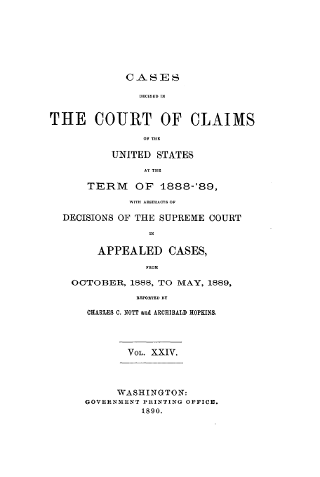 handle is hein.usfed/coclaim0024 and id is 1 raw text is: CASES
DECIDED IN
THE COURT OF CLAIMS
OF THE
UNITED STATES
AT THE
TERM    OF 1888-'89,
WITH ABSTRACTS OF
DECISIONS OF THE SUPREME COURT
IN
APPEALED CASES,
FROM
OCTOBER, 1888, TO MAY, 1889,
REPORTED BY
CHARLES C. NOTT and ARCHIBALD HOPKINS.
VOL. XXIV.
WASHINGTON:
GOVERNMENT PRINTING OFFICE.
1890.


