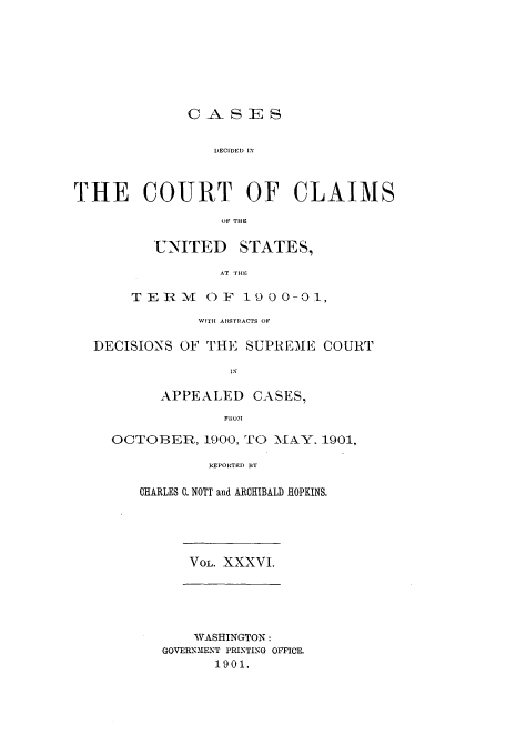 handle is hein.usfed/coclaim0036 and id is 1 raw text is: CASES
DECIDED IN
THE COURT OF CLAIMS
OF THE

UNITED

STATES,

AT THE

TER-M OF 1900-01,
WITH ABSTRACTS OF
DECISIONS OF THE SUPREME COURT
IN
APPEALED CASES,
FRODM
OCTOBER, 1900, TO M\AY. 1901,
REPORTED BY

CHARLES C. NOWT and ARCHIBALD HOPKINS.

VOL. XXXVI.

WASHINGTON:
GOVERN31ENT PRINTING OFFICE.
1901.


