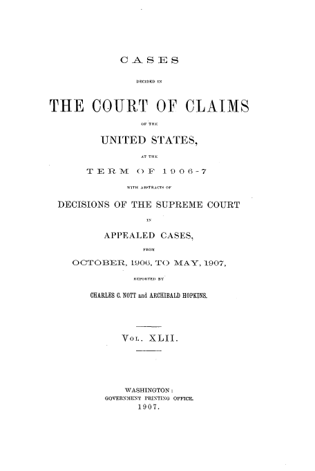 handle is hein.usfed/coclaim0042 and id is 1 raw text is: CASES

DECIDED IN
THE COURT OF CLAIMS
OF 'THI
UNITED STATES,
AT TRE
TEnE ()F 19 06-7
WITH ABSTRACTS OF
DECISIONS OF THE SUPREME COURT
APPEALED CASES,
FROM
OCTOBE, L906, TO MAY, 1907,
REPORTED BY

CHARLES C. NOTT and ARCHIBALD HOPKINS.
VoL. XLII.
WASHINGTON:
GOVERNMENT PRINTING OFFICE.
1907.


