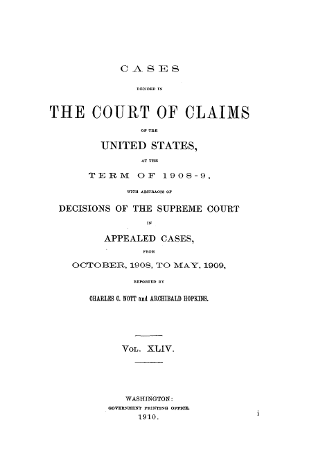 handle is hein.usfed/coclaim0044 and id is 1 raw text is: CASES
DECIDED IN
THE COURT OF CLAIMS
OF TBE

UNITED STATES,
AT THE
TERM OF 1908-9,

WITH ABSTRACTS OF
DECISIONS OF THE SUPREME COURT
IN
APPEALED CASES,
FROM
OCTOBER, 1908, TO MAY, 1909,
REPORTED BY
CHARLES C. NOTT and ARCHIBALD HOPKINS.

VOL. XLIV.
WASHINGTON:
GOVERNMENT PRINTING OFFICE.
1910.


