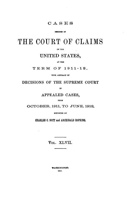 handle is hein.usfed/coclaim0047 and id is 1 raw text is: D CIDXD IN
THE COURT OF CLAIMS
OF THE

UNITED STATES,
AT THE
TERM OF 1911-12.

WITH ABSTRACT OF
DECISIONS OF THE SUPREME COURT
APPEALED CASES,
FROM
OCTOBERn, 1911, TO JUNE, 1912.
REPORTED BY
CHARL0 . NOTT and ARCHIBALD HOPKINS.

VOL. XLVII.

WASNGTOI;:
1913.


