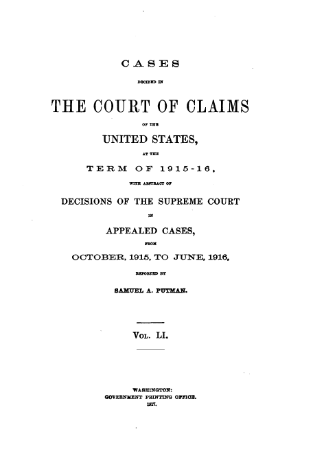 handle is hein.usfed/coclaim0051 and id is 1 raw text is: CASES
DECIDED I
THE COURT OF CLAIMS
OF THU

UNITED STATES,
AT THE
TERM OF 1915-16,

WITH AUTRACr OF
DECISIONS OF THE SUPREME COURT
IN
APPEALED CASES,
FROM
OCTOBER, 1915, TO JUNE, 1916,
RETO1rED BY
SAMUL A. PUTAN.

VOL. LI.
WASHINGTON:
GOVERNMENT PBINTING OMWIOZ.
1917.


