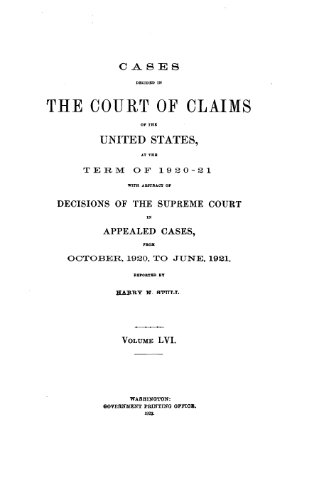 handle is hein.usfed/coclaim0056 and id is 1 raw text is: CA S ]ES
DECIDED IN
THE COURT OF CLAIMS
OF THE
UNITED STATES,
AT THE
TERM     OF 1920-21
WITH ABSTRACT OF
DECISIONS OF THE SUPREME COURT
IN
APPEALED CASES,
FROM
OCTOBER, 1920, TO JUNE, 1921,
REPORTED SY
HARTRLY  X  RTTTTrT.
VOLUMiE LVI.
WASHINGTON:
GOVERINMENT PRINTING OFFIOB.
1922.


