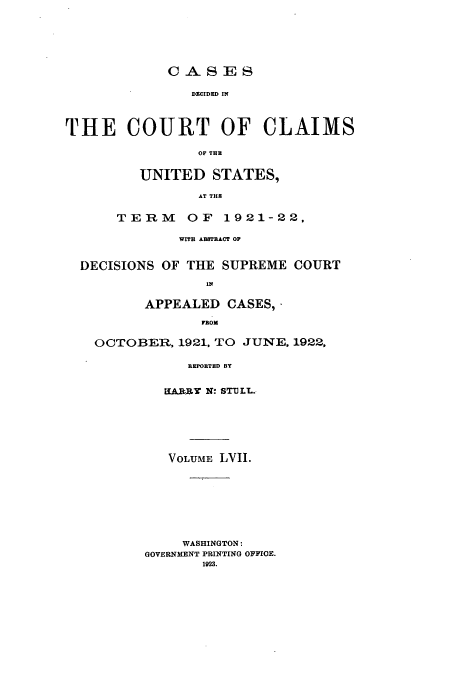 handle is hein.usfed/coclaim0057 and id is 1 raw text is: CASES
DICCIDED IN
THE COURT OF CLAIMS
OF THE

UNITED STATES,
AT THR
TERM OF 1921-22,

WITH ABSTRACT OP
DECISIONS OF THE SUPREME COURT
IN
APPEALED CASES,
FROM
OCTOBER, 1921, TO JUNE, 1922,
REPORTED BY
IUARR N: STILL.

VOLUME LVII.
WASHINGTON:
GOVERNMENT PRINTING OFFIOE.
1923.


