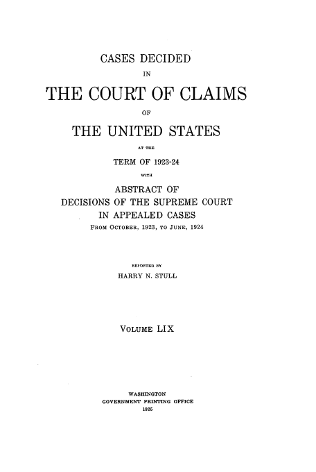 handle is hein.usfed/coclaim0059 and id is 1 raw text is: CASES DECIDED
IN
THE COURT OF CLAIMS
OF
THE UNITED STATES
AT THE
TERM OF 1923-24
WITH
ABSTRACT OF
DECISIONS OF THE SUPREME COURT
IN APPEALED CASES
FROM OCTOBER, 1923, TO JUNE, 1924
REF i TEn EV
HARRY N. STULL

VOLUME LIX
WASHINGTON
GOVERNMENT PRINTING OFFICE
1925


