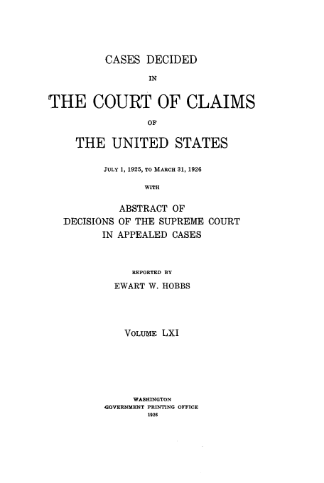 handle is hein.usfed/coclaim0061 and id is 1 raw text is: CASES DECIDED
IN
THE COURT OF CLAIMS
OF
THE UNITED STATES
JULY 1, 1925, TO MARCH 31, 1926
WITH
ABSTRACT OF
DECISIONS OF THE SUPREME COURT
IN APPEALED CASES

REPORTED BY
EWART W. HOBBS
VOLUME LXI
WASHINGTON
AGOVERNMENT PRINTING OFFICE
1926


