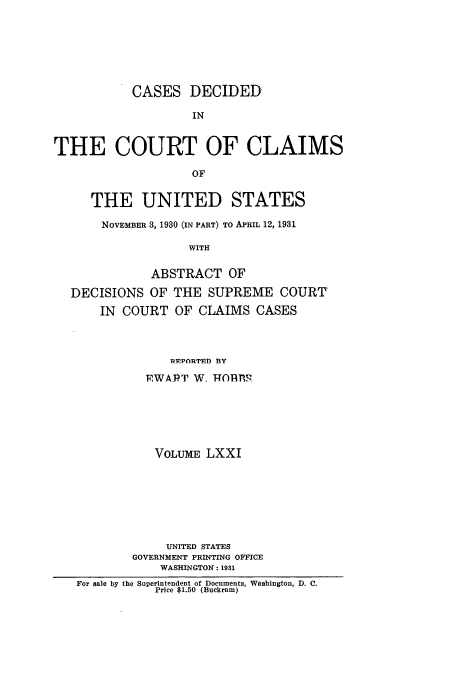 handle is hein.usfed/coclaim0071 and id is 1 raw text is: CASES DECIDED
IN
THE COURT OF CLAIMS
OF
THE UNITED STATES
NOVEMBER 3, 1930 (IN PART) TO APRIL 12, 1931
WITH
ABSTRACT OF
DECISIONS OF THE SUPREME COURT
IN COURT OF CLAIMS CASES
REPORTED BY
,WAJT W- T-T0nR
VOLUME LXXI
UNITED STATES
GOVERNMENT PRINTING OFFICE
WASHINGTON: 1931
For sale by the Superintendent of Documents, Washington, D. C.
Price $1.50 (Buckram)


