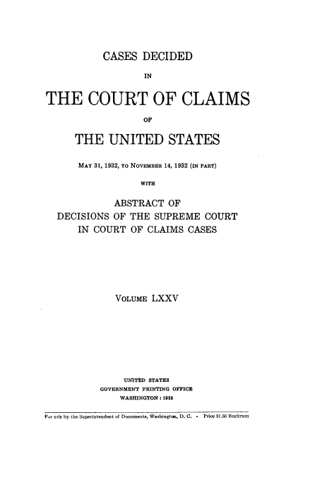 handle is hein.usfed/coclaim0075 and id is 1 raw text is: CASES DECIDED
IN
THE COURT OF CLAIMS
OF
THE UNITED STATES
MAY 31, 1932, TO NOVEMBER 14, 1932 (IN PART)
WITH
ABSTRACT OF
DECISIONS OF THE SUPREME COURT
IN COURT OF CLAIMS CASES
VOLUME LXXV
UN'ITD STATES
GOVERNMENT PRINTING OFFICE
WASHINGTON: 1938
For sale by the Superintendent of Documents, Washington, D. C. -  Price $1.50 Buckram


