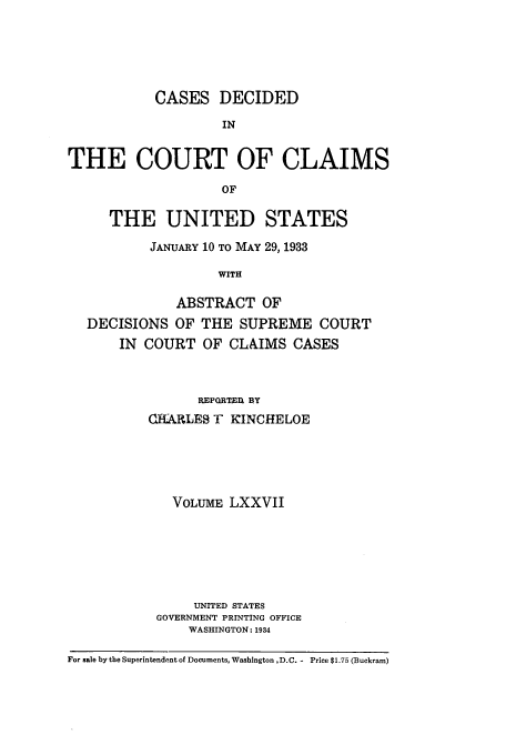 handle is hein.usfed/coclaim0077 and id is 1 raw text is: CASES DECIDED
IN
THE COURT OF CLAIMS
OF
THE UNITED STATES
JANUARY 10 TO MAY 29, 1933
WITH
ABSTRACT OF
DECISIONS OF THE SUPREME COURT
IN COURT OF CLAIMS CASES

REPORTED, BY
CHARLES T KINCHELOE
VOLUME LXXVII
UNITED STATES
GOVERNMENT PRINTING OFFICE
WASHINGTON: 1934

For sale by the Superintendent of Documents, Washington ,D.C. - Price $1.75 (Buckram)


