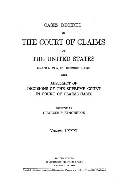 handle is hein.usfed/coclaim0081 and id is 1 raw text is: CASES DECIDED
IN
THE COURT OF CLAIMS
OF
THE UNITED STATES
MARCH 5, 1935, TO DECEMBER 1, 1935
WITH
ABSTRACT OF
DECISIONS OF THE SUPREME COURT
IN COURT OF CLAIMS CASES
REPORTED BY
CHARLES F. KINCHELOE
VOLUME LXXXI
UNITED STATES
GOVERNMENT PRINTING OFFICE
WASHINGTON: 1936
For sale by the Superintendent of Documents, Washington, D. C. - Price $2.00 (Buckram)


