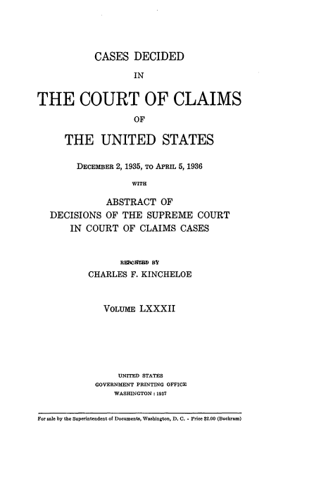 handle is hein.usfed/coclaim0082 and id is 1 raw text is: CASES DECIDED
IN
THE COURT OF CLAIMS
OF
THE UNITED STATES
DECEMBER 2, 1935, TO APRIL 5, 1936
WITH
ABSTRACT OF
DECISIONS OF THE SUPREME COURT
IN COURT OF CLAIMS CASES
REBCIfrD Bf
CHARLES F. KINCHELOE
VOLUME LXXXII
UNITED STATES
GOVERNMENT PRINTING OFFICE
WASHINGTON: 1937
For sale by the Superintendent of Documents, Washington, D. C. - Price $2.00 (Buckram)


